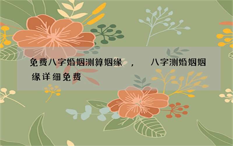 免费八字婚姻测算姻缘,八字测婚姻姻缘详细免费